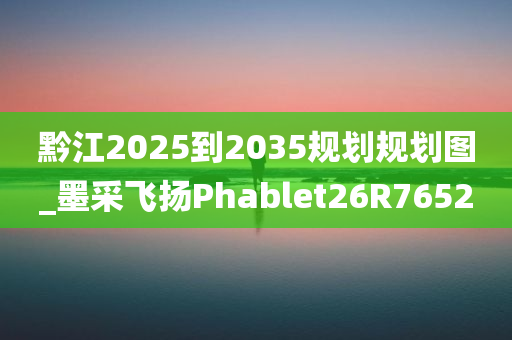 黔江2025到2035规划规划图_墨采飞扬Phablet26R7652