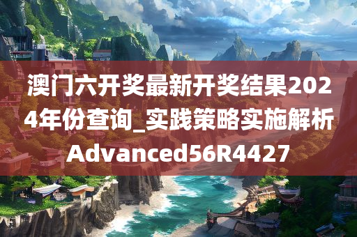 澳门六开奖最新开奖结果2024年份查询_实践策略实施解析Advanced56R4427