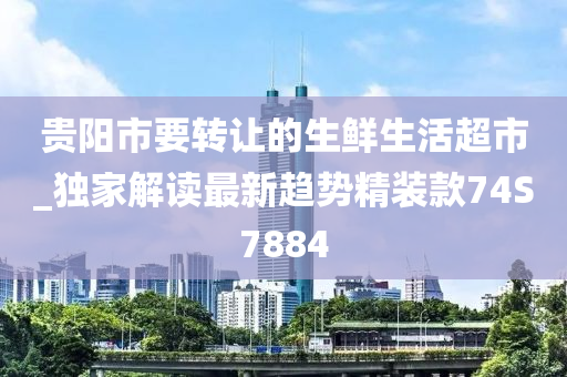 贵阳市要转让的生鲜生活超市_独家解读最新趋势精装款74S7884