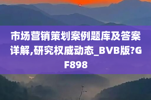 市场营销策划案例题库及答案详解,研究权威动态_BVB版?GF898