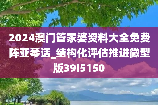 2024澳门管家婆资料大全免费阵亚琴话_结构化评估推进微型版39I5150