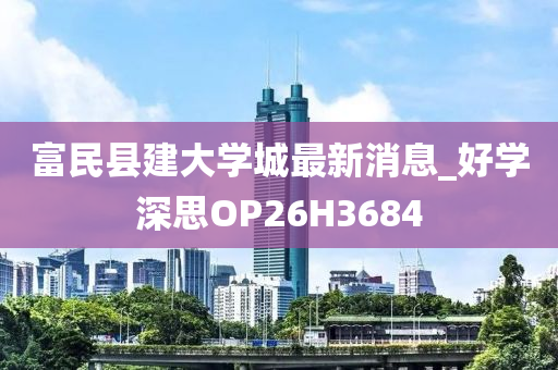 富民县建大学城最新消息_好学深思OP26H3684