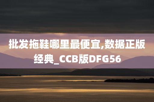 批发拖鞋哪里最便宜,数据正版经典_CCB版DFG56