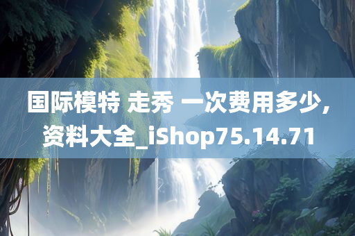 国际模特 走秀 一次费用多少,资料大全_iShop75.14.71