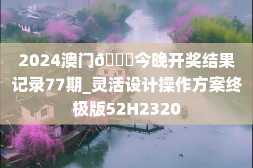 2024澳门🐎今晚开奖结果记录77期_灵活设计操作方案终极版52H2320