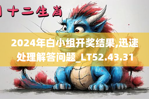 2024年白小组开奖结果,迅速处理解答问题_LT52.43.31