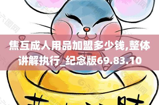 焦互成人用品加盟多少钱,整体讲解执行_纪念版69.83.10