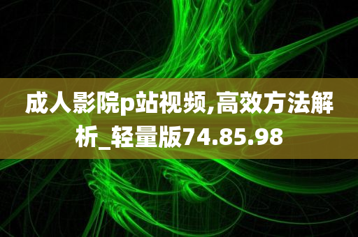 成人影院p站视频,高效方法解析_轻量版74.85.98