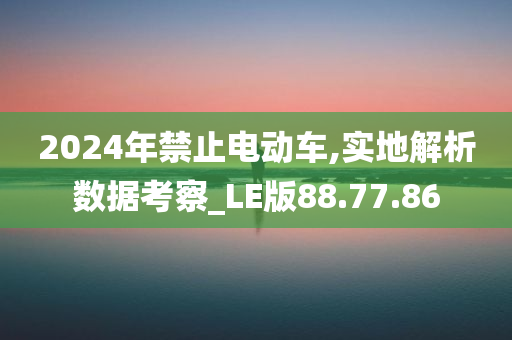 2024年禁止电动车,实地解析数据考察_LE版88.77.86