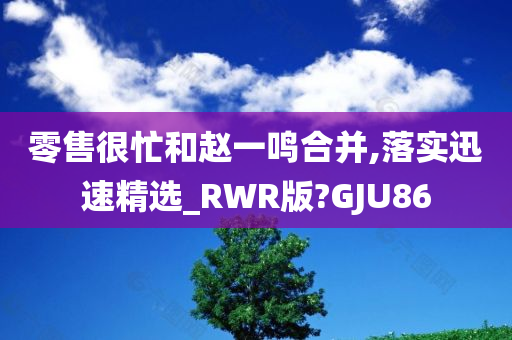 零售很忙和赵一鸣合并,落实迅速精选_RWR版?GJU86