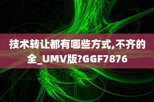 技术转让都有哪些方式,不齐的全_UMV版?GGF7876