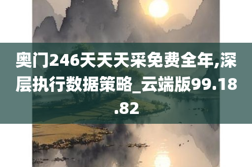 奥门246天天天采免费全年,深层执行数据策略_云端版99.18.82