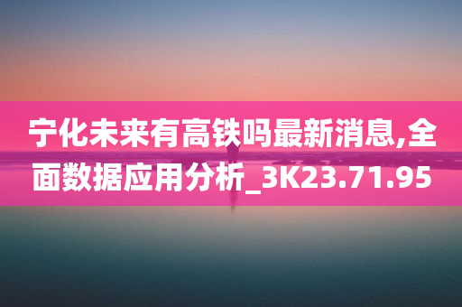 宁化未来有高铁吗最新消息,全面数据应用分析_3K23.71.95