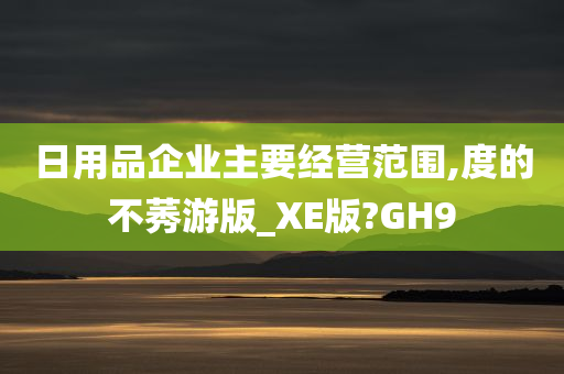 日用品企业主要经营范围,度的不莠游版_XE版?GH9