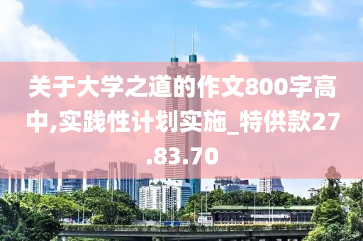 关于大学之道的作文800字高中,实践性计划实施_特供款27.83.70