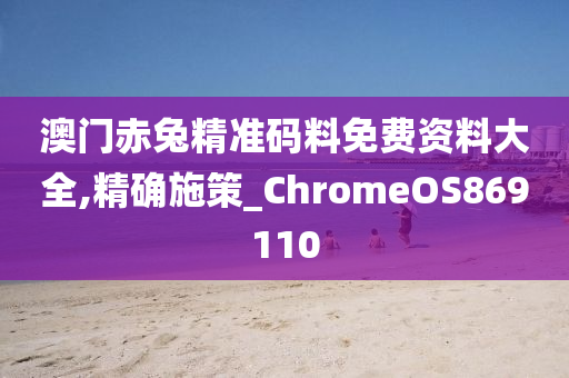 澳门赤兔精准码料免费资料大全,精确施策_ChromeOS869110