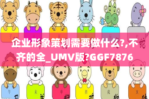 企业形象策划需要做什么?,不齐的全_UMV版?GGF7876