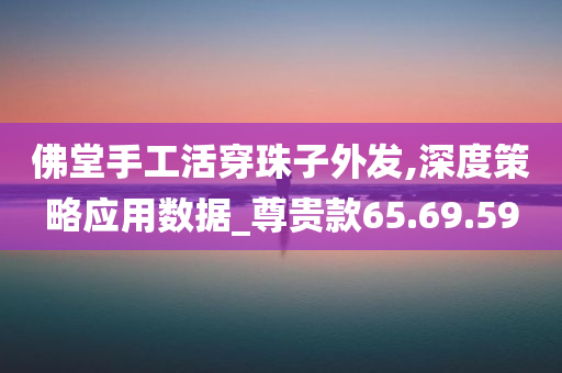 佛堂手工活穿珠子外发,深度策略应用数据_尊贵款65.69.59