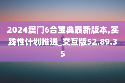 2024澳门6合宝典最新版本,实践性计划推进_交互版52.89.35