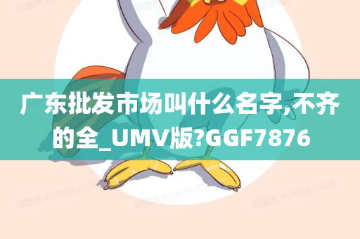 广东批发市场叫什么名字,不齐的全_UMV版?GGF7876