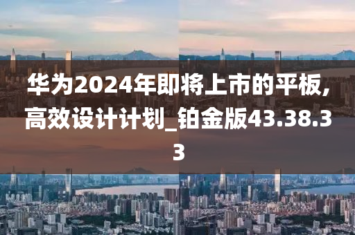 华为2024年即将上市的平板,高效设计计划_铂金版43.38.33