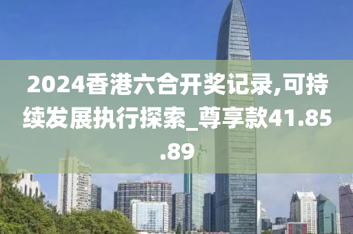 2024香港六合开奖记录,可持续发展执行探索_尊享款41.85.89