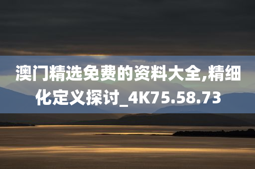 澳门精选免费的资料大全,精细化定义探讨_4K75.58.73