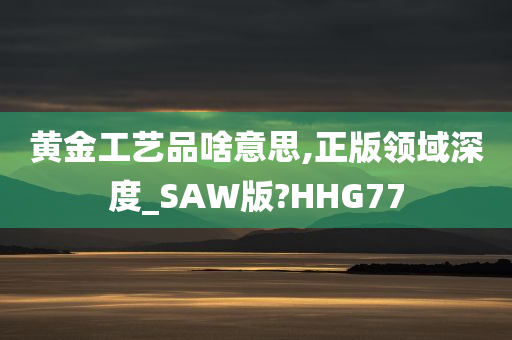 黄金工艺品啥意思,正版领域深度_SAW版?HHG77