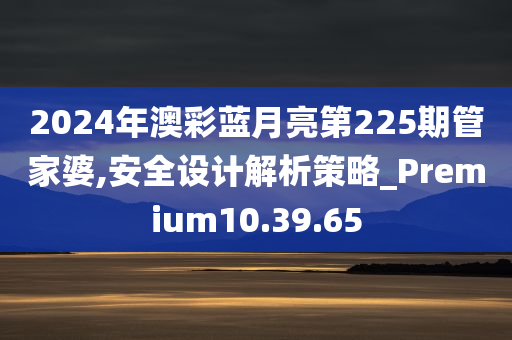 2024年澳彩蓝月亮第225期管家婆,安全设计解析策略_Premium10.39.65