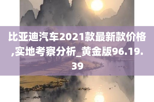 比亚迪汽车2021款最新款价格,实地考察分析_黄金版96.19.39