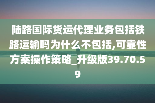 陆路国际货运代理业务包括铁路运输吗为什么不包括,可靠性方案操作策略_升级版39.70.59