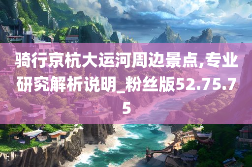 骑行京杭大运河周边景点,专业研究解析说明_粉丝版52.75.75