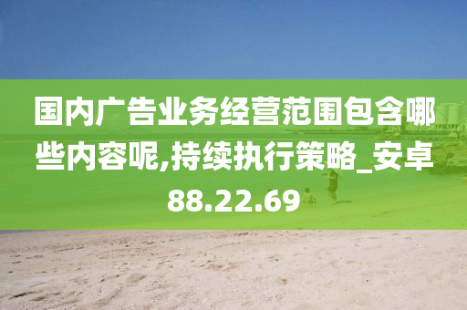 国内广告业务经营范围包含哪些内容呢,持续执行策略_安卓88.22.69