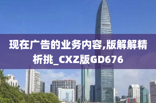 现在广告的业务内容,版解解精析挑_CXZ版GD676