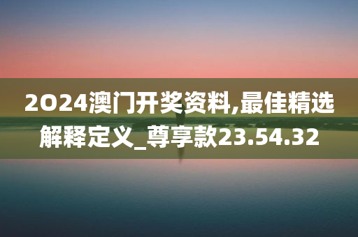 2O24澳门开奖资料,最佳精选解释定义_尊享款23.54.32