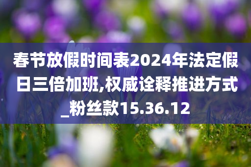 春节放假时间表2024年法定假日三倍加班,权威诠释推进方式_粉丝款15.36.12