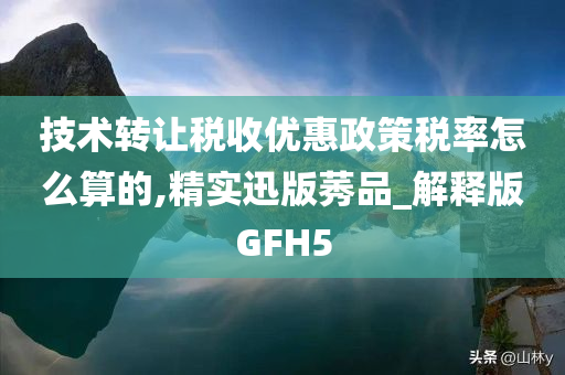 技术转让税收优惠政策税率怎么算的,精实迅版莠品_解释版GFH5