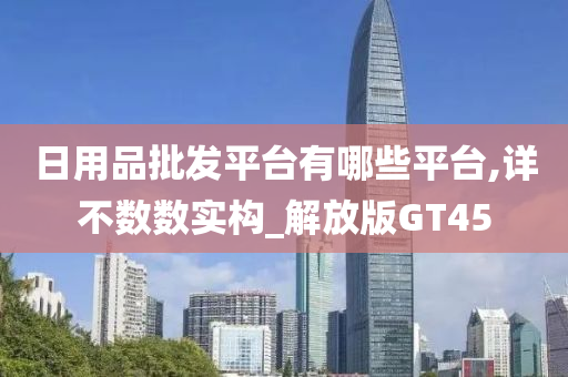 日用品批发平台有哪些平台,详不数数实构_解放版GT45