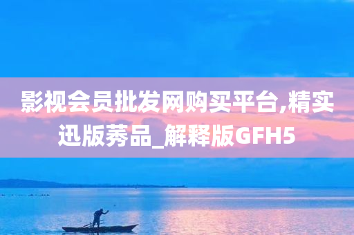 影视会员批发网购买平台,精实迅版莠品_解释版GFH5