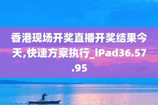 香港现场开奖直播开奖结果今天,快速方案执行_iPad36.57.95