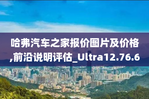 哈弗汽车之家报价图片及价格,前沿说明评估_Ultra12.76.60