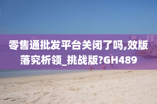 零售通批发平台关闭了吗,效版落究析领_挑战版?GH489