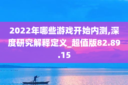 2022年哪些游戏开始内测,深度研究解释定义_超值版82.89.15