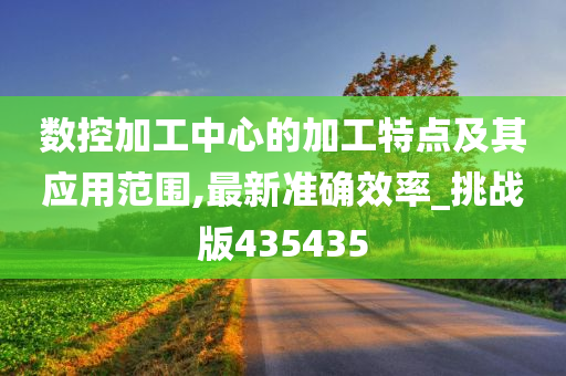 数控加工中心的加工特点及其应用范围,最新准确效率_挑战版435435