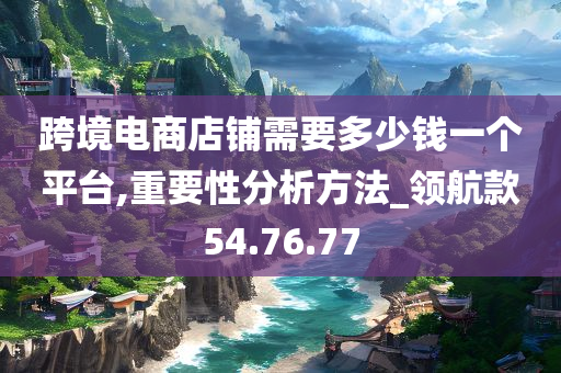 跨境电商店铺需要多少钱一个平台,重要性分析方法_领航款54.76.77