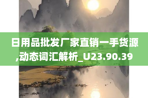 日用品批发厂家直销一手货源,动态词汇解析_U23.90.39