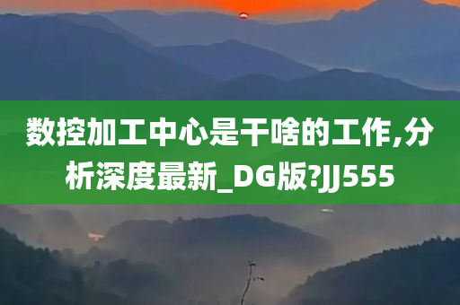 数控加工中心是干啥的工作,分析深度最新_DG版?JJ555