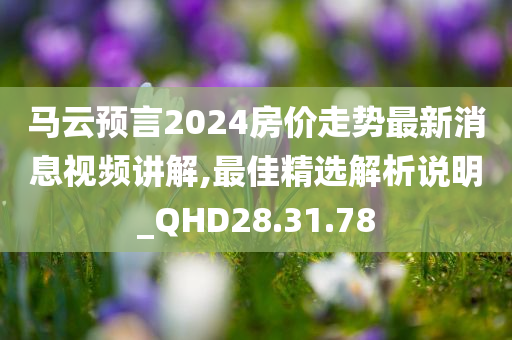 马云预言2024房价走势最新消息视频讲解,最佳精选解析说明_QHD28.31.78