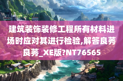 建筑装饰装修工程所有材料进场时应对其进行检验,解答良莠良莠_XE版?NT76565