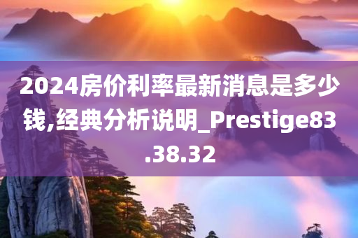 2024房价利率最新消息是多少钱,经典分析说明_Prestige83.38.32